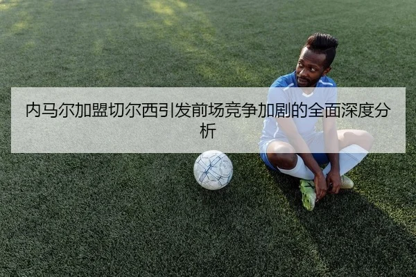 内马尔加盟切尔西引发前场竞争加剧的全面深度分析